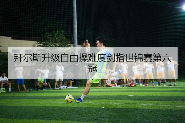 拜尔斯升级自由操难度剑指世锦赛第六冠