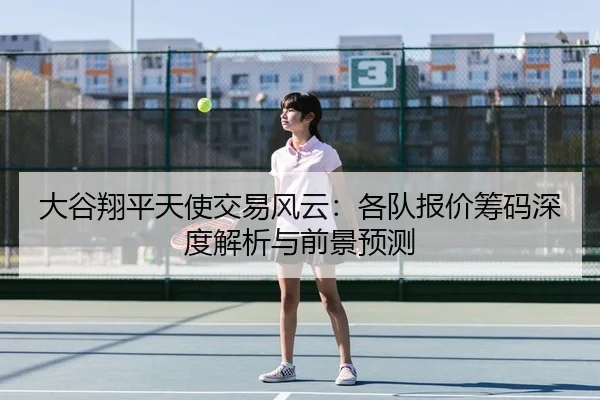 大谷翔平天使交易风云：各队报价筹码深度解析与前景预测